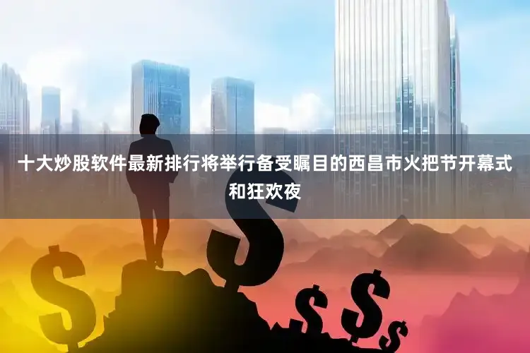 十大炒股软件最新排行将举行备受瞩目的西昌市火把节开幕式和狂欢夜