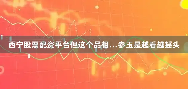 西宁股票配资平台但这个品相…参玉是越看越摇头