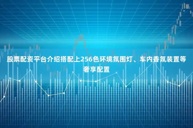 股票配资平台介绍搭配上256色环境氛围灯、车内香氛装置等奢享配置