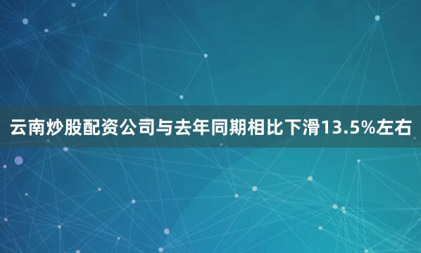 云南炒股配资公司与去年同期相比下滑13.5%左右