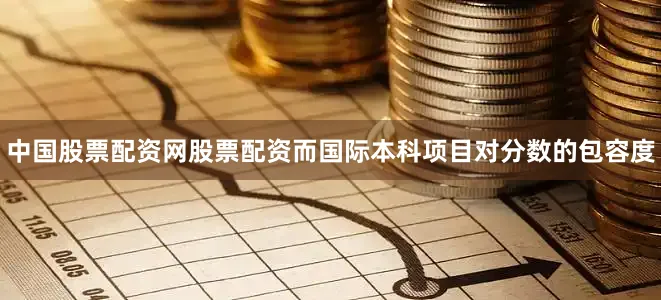 中国股票配资网股票配资而国际本科项目对分数的包容度