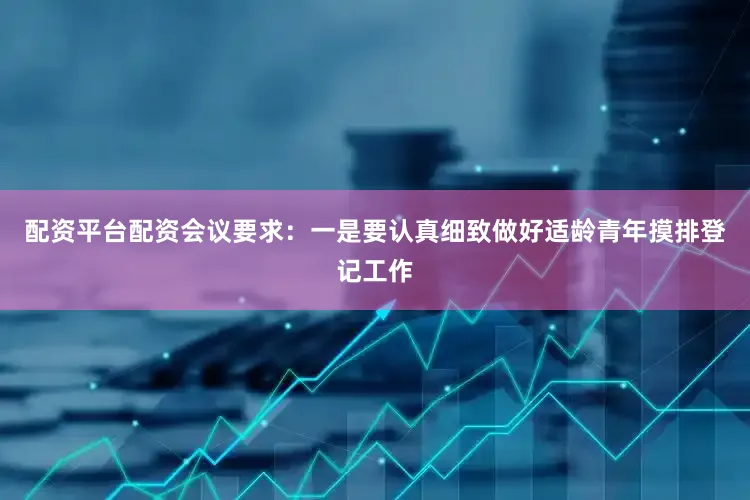 配资平台配资会议要求：一是要认真细致做好适龄青年摸排登记工作