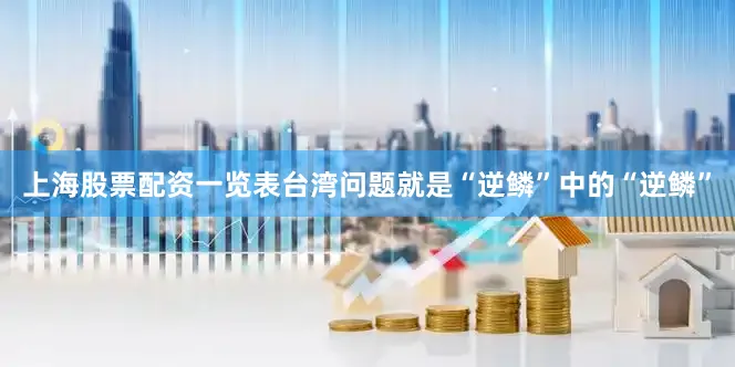 上海股票配资一览表台湾问题就是“逆鳞”中的“逆鳞”