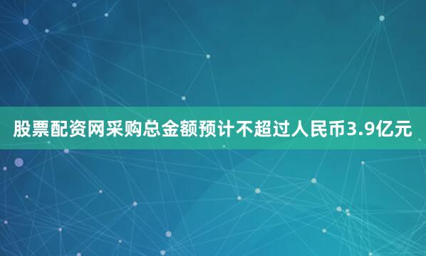 股票配资网采购总金额预计不超过人民币3.9亿元