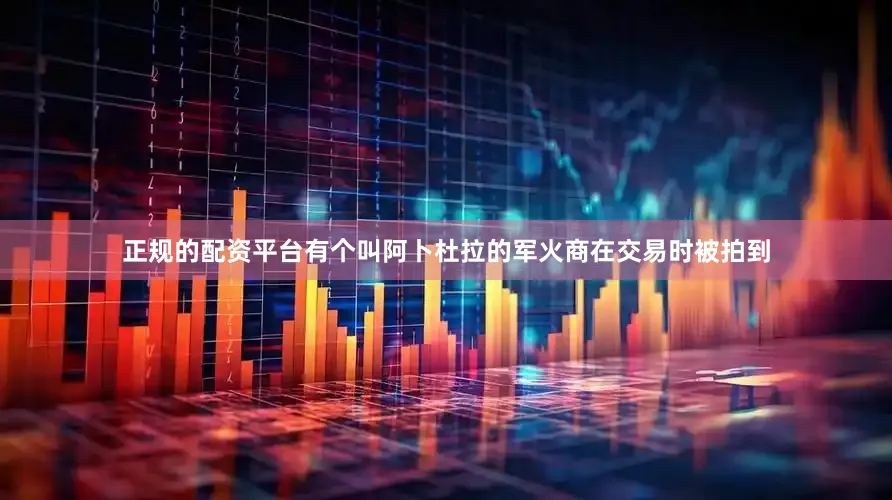 正规的配资平台有个叫阿卜杜拉的军火商在交易时被拍到