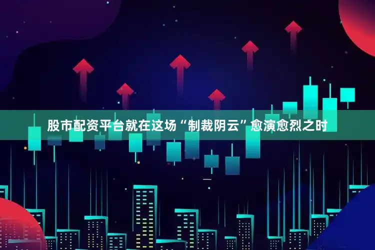 股市配资平台就在这场“制裁阴云”愈演愈烈之时