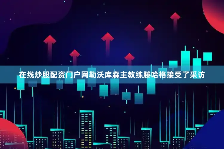 在线炒股配资门户网勒沃库森主教练滕哈格接受了采访