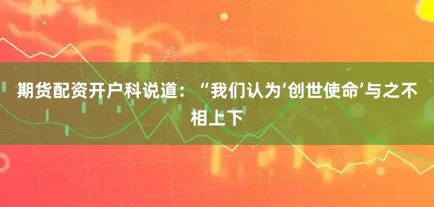 期货配资开户 科说道:“我们认为‘创世使命’与之不相上下